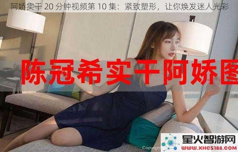 阿娇实干20分钟视频第10集：紧致塑形，让你焕发迷人光彩