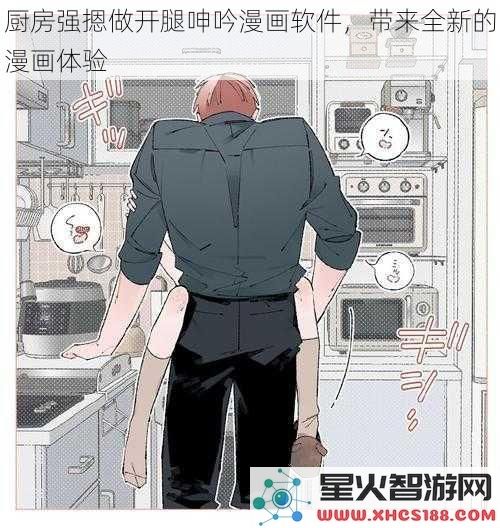 厨房强摁做开腿呻吟漫画软件，带来全新的漫画体验