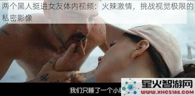 两个黑人挺进女友体内视频：火辣激情，挑战视觉极限的私密影像